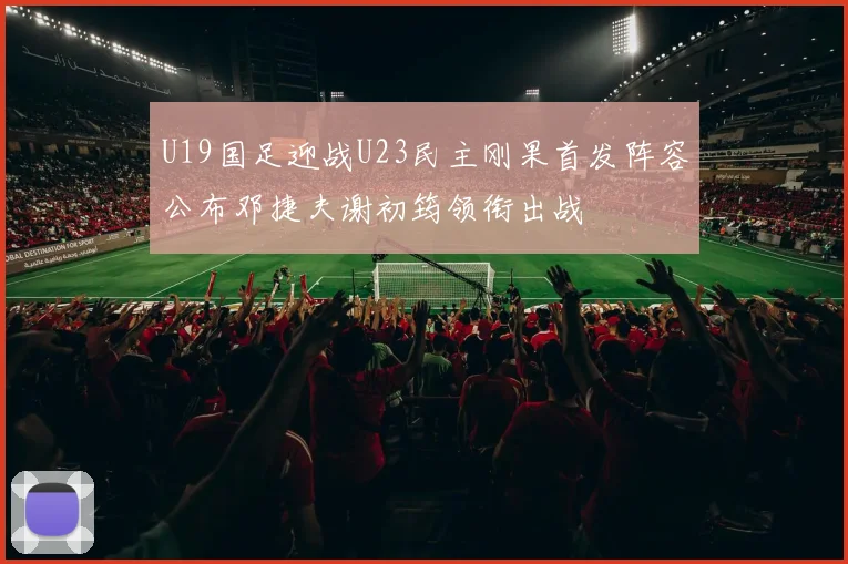 U19国足迎战U23民主刚果首发阵容公布邓捷夫谢初筠领衔出战