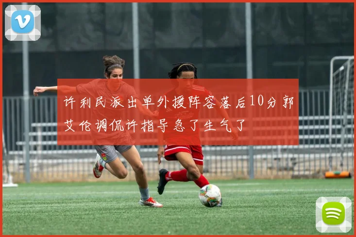 许利民派出单外援阵容落后10分郭艾伦调侃许指导急了生气了