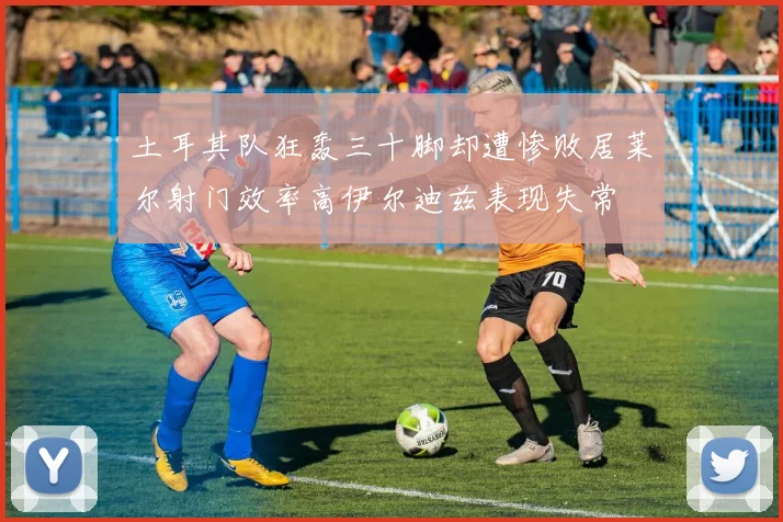土耳其队狂轰三十脚却遭惨败居莱尔射门效率高伊尔迪兹表现失常