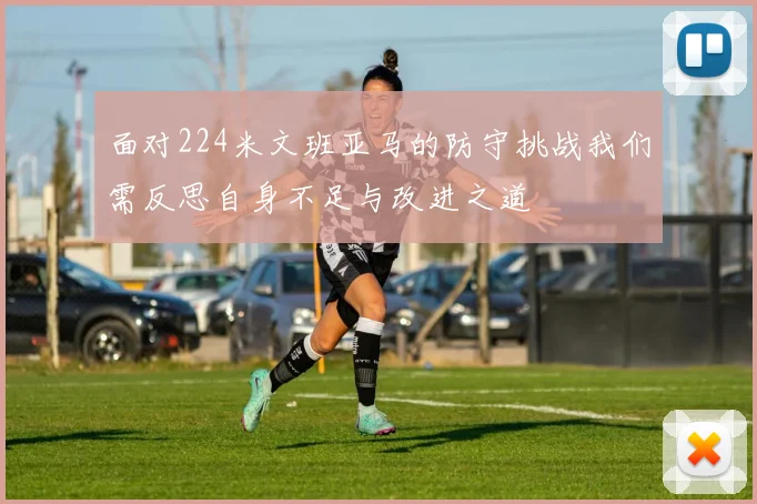 面对224米文班亚马的防守挑战我们需反思自身不足与改进之道