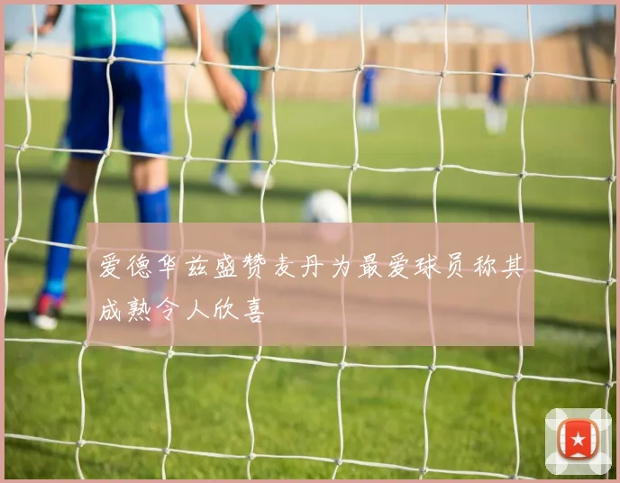 爱德华兹盛赞麦丹为最爱球员称其成熟令人欣喜