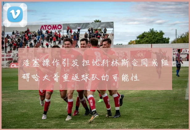 活塞操作引发担忧科林斯合同或阻碍哈大哥重返球队的可能性
