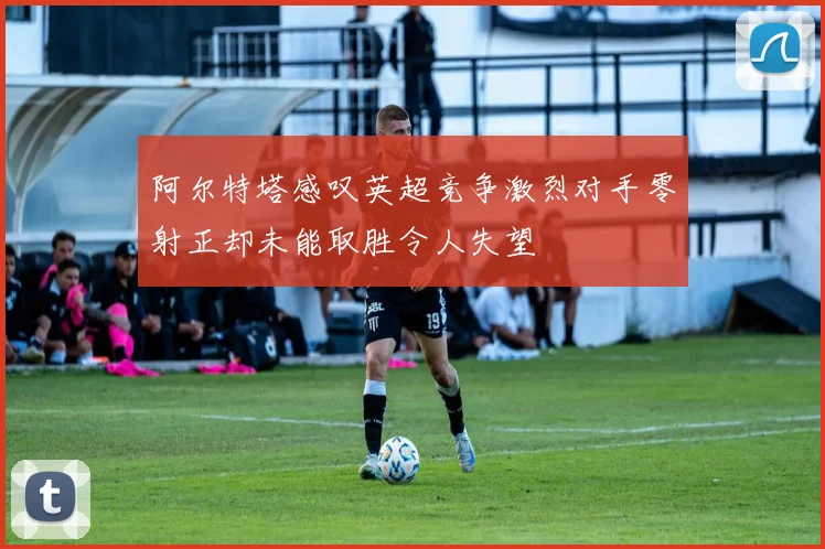 阿尔特塔感叹英超竞争激烈对手零射正却未能取胜令人失望