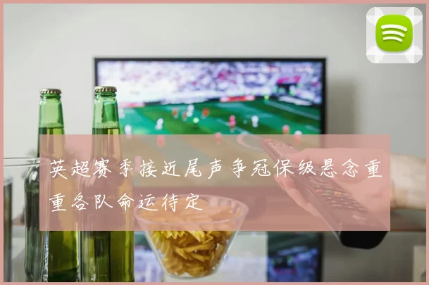 英超赛季接近尾声争冠保级悬念重重各队命运待定