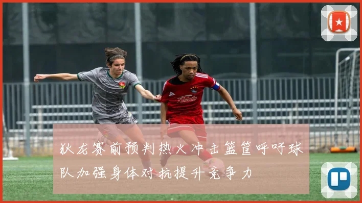 狄龙赛前预判热火冲击篮筐呼吁球队加强身体对抗提升竞争力
