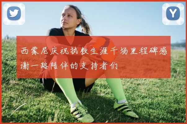 西蒙尼庆祝执教生涯千场里程碑感谢一路陪伴的支持者们