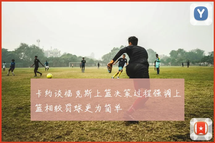 卡约谈福克斯上篮决策过程强调上篮相较罚球更为简单