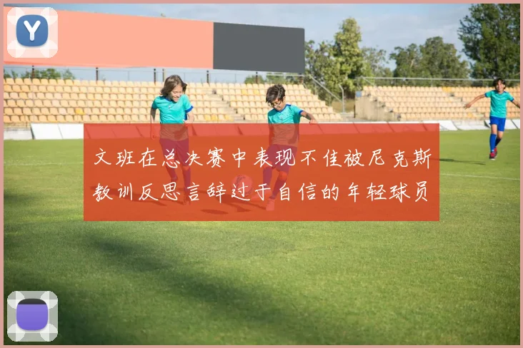 文班在总决赛中表现不佳被尼克斯教训反思言辞过于自信的年轻球员成长之路