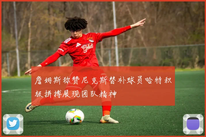 詹姆斯称赞尼克斯替补球员哈特积极拼搏展现团队精神