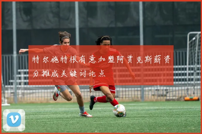 特尔施特根有意加盟阿贾克斯薪资分摊成关键讨论点