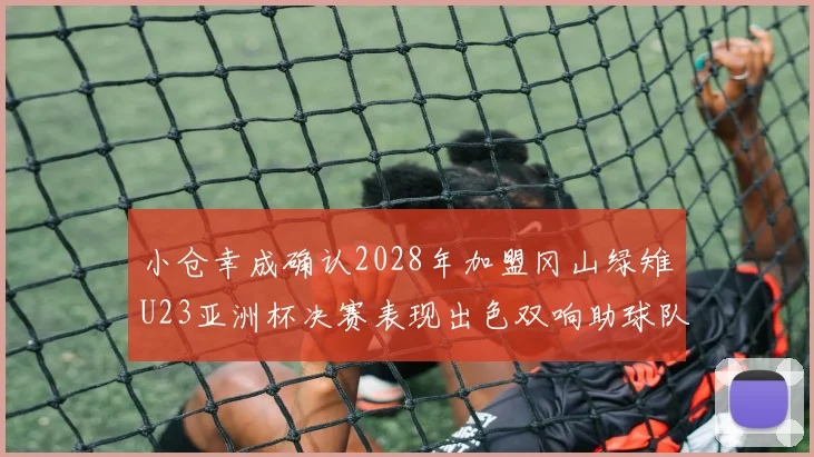 小仓幸成确认2028年加盟冈山绿雉U23亚洲杯决赛表现出色双响助球队夺冠