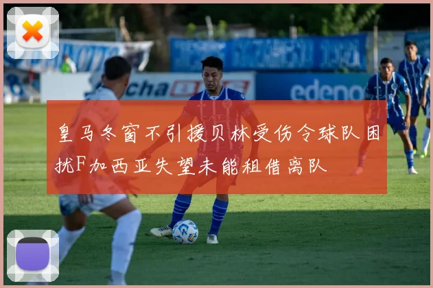 皇马冬窗不引援贝林受伤令球队困扰F加西亚失望未能租借离队