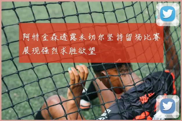 阿特金森透露米切尔坚持留场比赛展现强烈求胜欲望