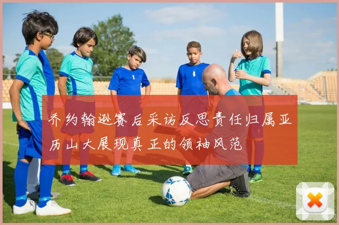 乔约翰逊赛后采访反思责任归属亚历山大展现真正的领袖风范