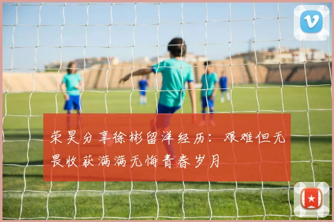 荣昊分享徐彬留洋经历：艰难但无畏收获满满无悔青春岁月