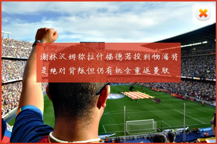 谢林汉姆称拉什福德若投利物浦将是绝对背叛但仍有机会重返曼联