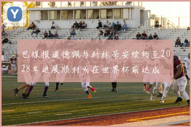 巴媒报道德佩与科林蒂安续约至2028年进展顺利或在世界杯前达成