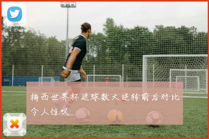 梅西世界杯进球数大逆转前后对比令人惊叹