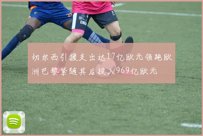 切尔西引援支出达17亿欧元领跑欧洲巴黎紧随其后投入969亿欧元