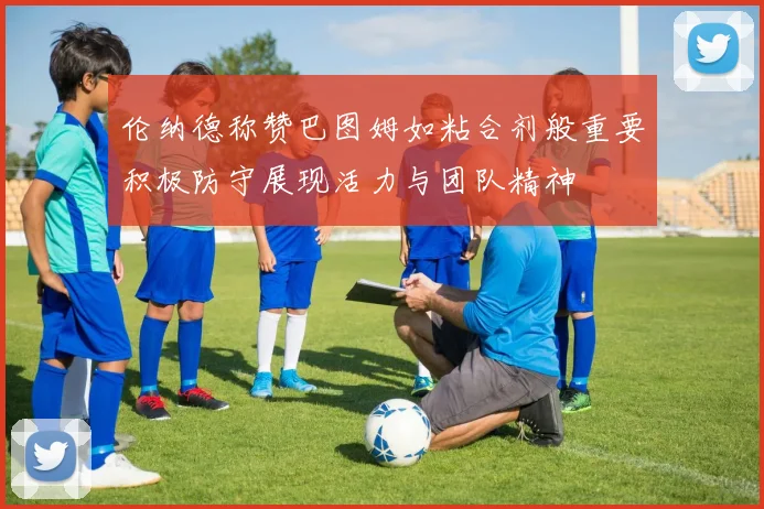 伦纳德称赞巴图姆如粘合剂般重要积极防守展现活力与团队精神