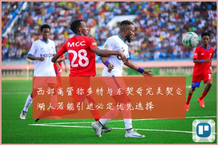 西部高管称多特与东契奇完美契合湖人若能引进必定优先选择