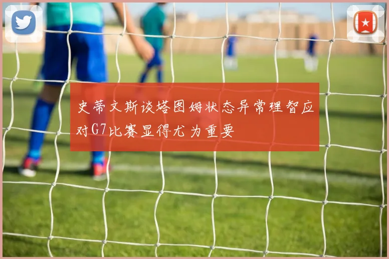 史蒂文斯谈塔图姆状态异常理智应对G7比赛显得尤为重要