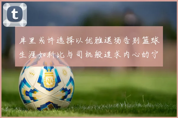 库里或许选择以优雅退场告别篮球生涯如科比与司机般追求内心的宁静